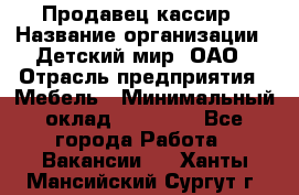 Продавец-кассир › Название организации ­ Детский мир, ОАО › Отрасль предприятия ­ Мебель › Минимальный оклад ­ 30 000 - Все города Работа » Вакансии   . Ханты-Мансийский,Сургут г.